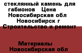 стеклянный камень для габионов › Цена ­ 70 - Новосибирская обл., Новосибирск г. Строительство и ремонт » Материалы   . Новосибирская обл.,Новосибирск г.